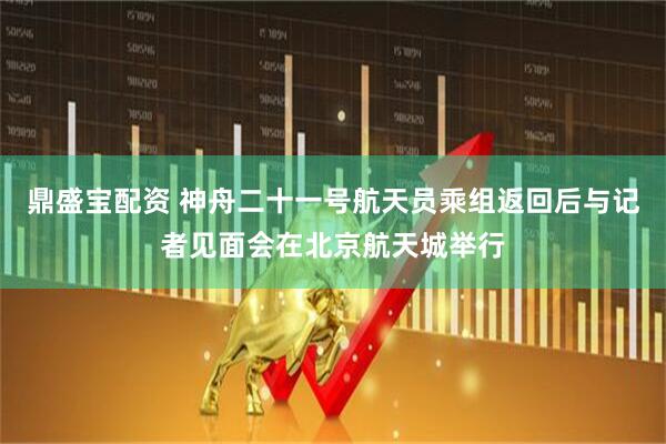 鼎盛宝配资 神舟二十一号航天员乘组返回后与记者见面会在北京航天城举行