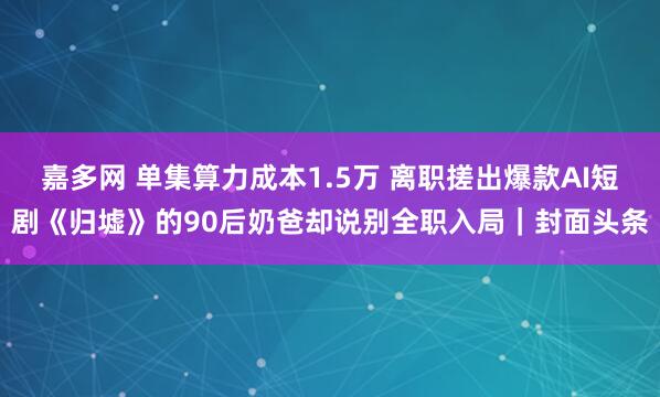 嘉多网 单集算力成本1.5万 离职搓出爆款AI短剧《归墟》的90后奶爸却说别全职入局｜封面头条