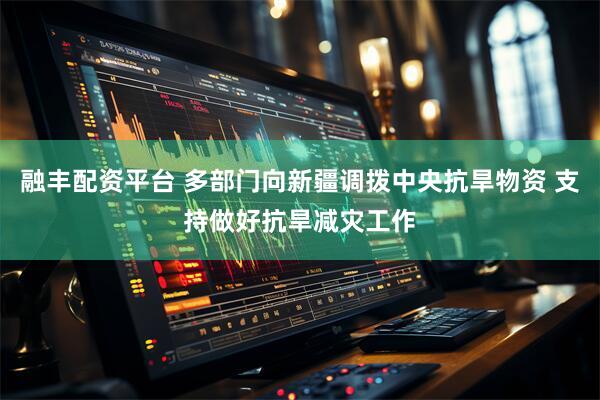 融丰配资平台 多部门向新疆调拨中央抗旱物资 支持做好抗旱减灾工作