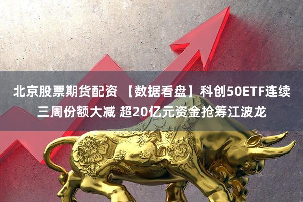 北京股票期货配资 【数据看盘】科创50ETF连续三周份额大减 超20亿元资金抢筹江波龙