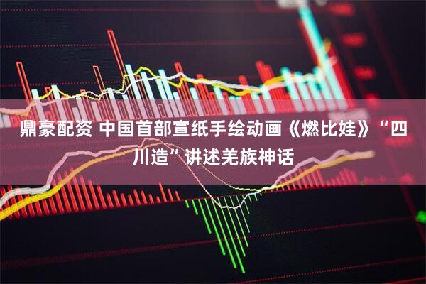 鼎豪配资 中国首部宣纸手绘动画《燃比娃》“四川造”讲述羌族神话