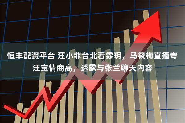 恒丰配资平台 汪小菲台北看霖玥，马筱梅直播夸汪宝情商高，透露与张兰聊天内容