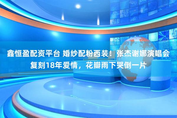 鑫恒盈配资平台 婚纱配粉西装！张杰谢娜演唱会复刻18年爱情，花瓣雨下哭倒一片