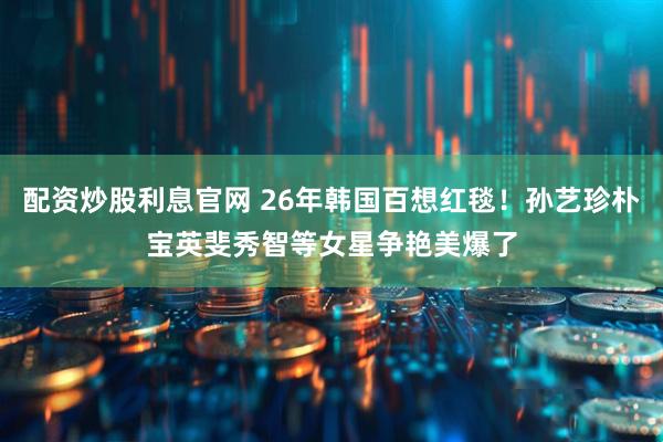 配资炒股利息官网 26年韩国百想红毯！孙艺珍朴宝英斐秀智等女星争艳美爆了