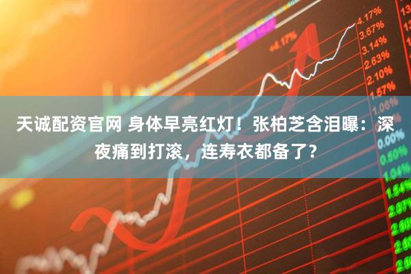 天诚配资官网 身体早亮红灯！张柏芝含泪曝：深夜痛到打滚，连寿衣都备了？