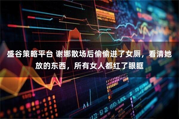 盛谷策略平台 谢娜散场后偷偷进了女厕，看清她放的东西，所有女人都红了眼眶