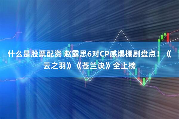 什么是股票配资 赵露思6对CP感爆棚剧盘点！《云之羽》《苍兰诀》全上榜