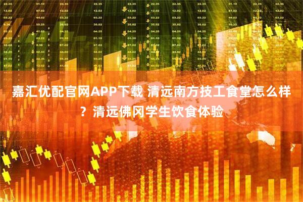 嘉汇优配官网APP下载 清远南方技工食堂怎么样？清远佛冈学生饮食体验
