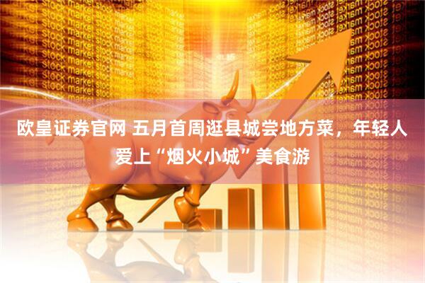 欧皇证券官网 五月首周逛县城尝地方菜，年轻人爱上“烟火小城”美食游