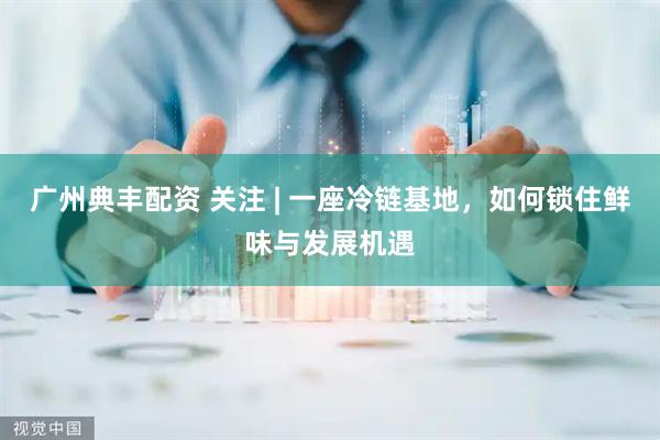 广州典丰配资 关注 | 一座冷链基地，如何锁住鲜味与发展机遇