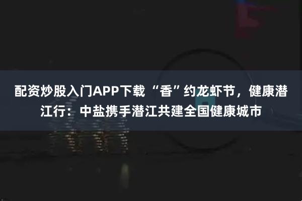 配资炒股入门APP下载 “香”约龙虾节，健康潜江行：中盐携手潜江共建全国健康城市