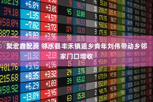 聚宏鑫配资 邻水县丰禾镇返乡青年刘伟带动乡邻家门口增收