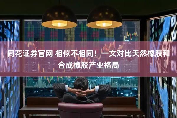 同花证券官网 相似不相同！一文对比天然橡胶和合成橡胶产业格局