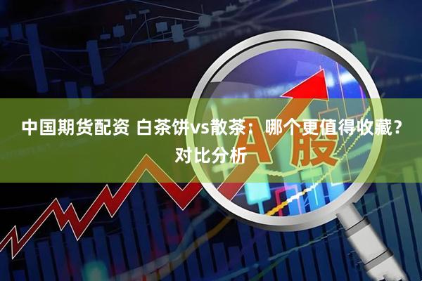 中国期货配资 白茶饼vs散茶：哪个更值得收藏？对比分析