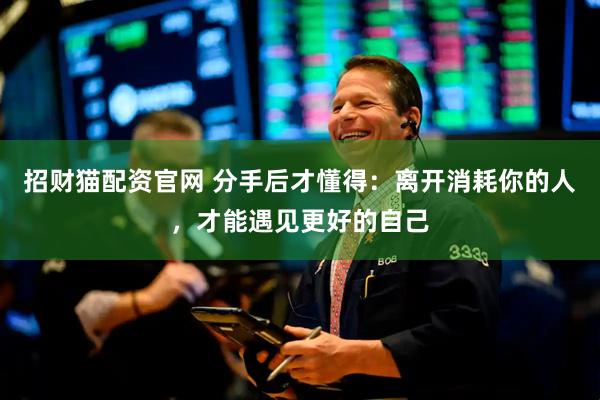 招财猫配资官网 分手后才懂得：离开消耗你的人，才能遇见更好的自己