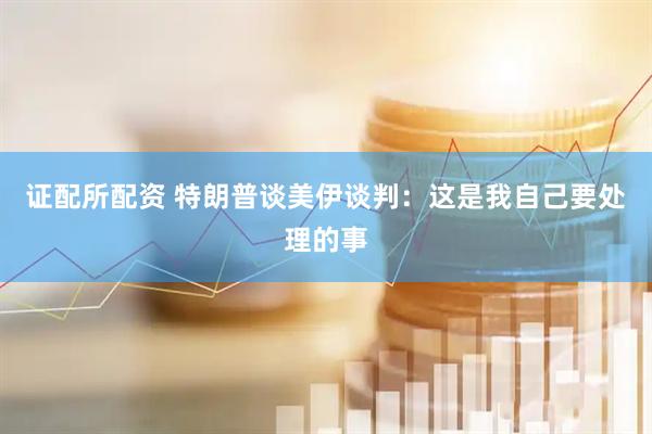 证配所配资 特朗普谈美伊谈判：这是我自己要处理的事