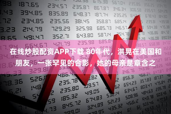 在线炒股配资APP下载 80年代，洪晃在美国和朋友，一张罕见的合影，她的母亲是章含之