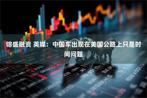 镕盛融资 英媒：中国车出现在美国公路上只是时间问题