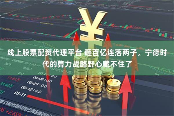 线上股票配资代理平台 砸百亿连落两子，宁德时代的算力战略野心藏不住了