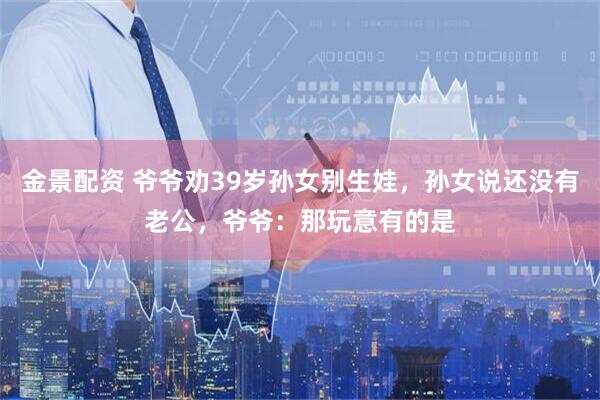 金景配资 爷爷劝39岁孙女别生娃，孙女说还没有老公，爷爷：那玩意有的是