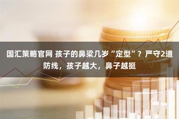 国汇策略官网 孩子的鼻梁几岁“定型”？严守2道防线，孩子越大，鼻子越挺